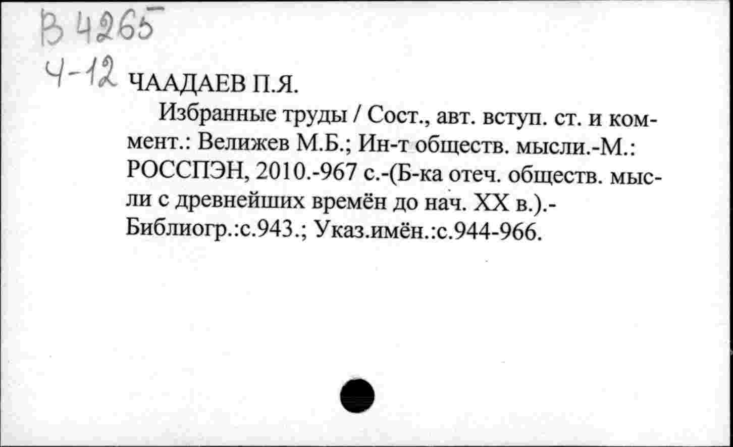 ﻿4565
' • ЧААДАЕВ П.Я.
Избранные труды / Сост., авт. вступ. ст. и коммент.: Велижев М.Б.; Ин-т обществ, мысли.-М.: РОССПЭН, 2010.-967 с.-(Б-ка отеч. обществ, мысли с древнейших времён до нач. XX в.).-Библиогр.:с.943.; Указ.имён.:с.944-966.